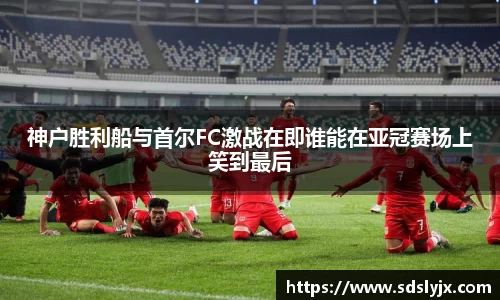 神户胜利船与首尔FC激战在即谁能在亚冠赛场上笑到最后